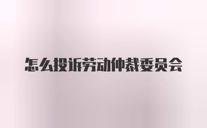 怎么投诉劳动仲裁委员会