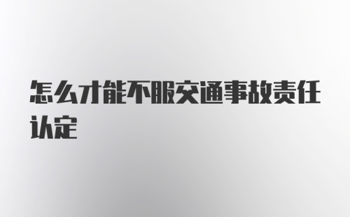 怎么才能不服交通事故责任认定