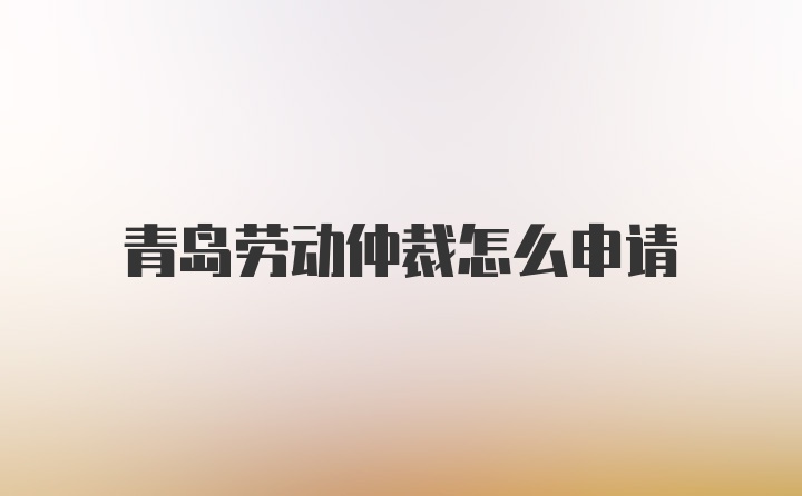 青岛劳动仲裁怎么申请