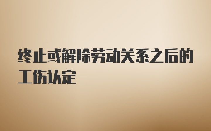 终止或解除劳动关系之后的工伤认定