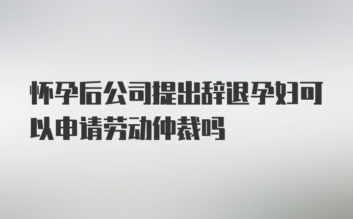 怀孕后公司提出辞退孕妇可以申请劳动仲裁吗