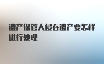 遗产保管人侵吞遗产要怎样进行处理