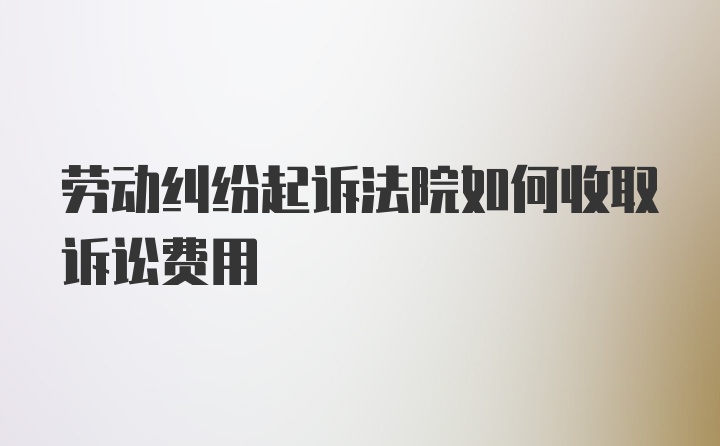 劳动纠纷起诉法院如何收取诉讼费用