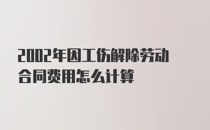 2002年因工伤解除劳动合同费用怎么计算