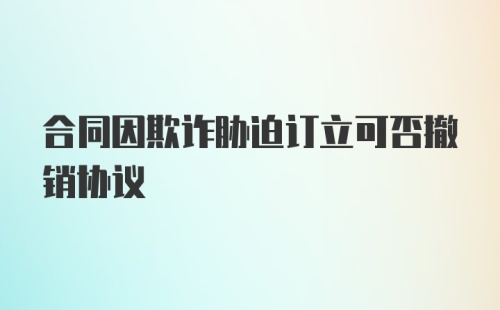 合同因欺诈胁迫订立可否撤销协议