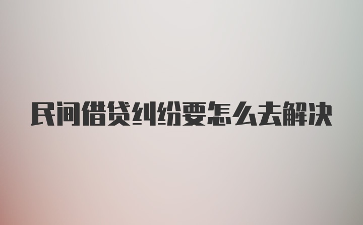 民间借贷纠纷要怎么去解决