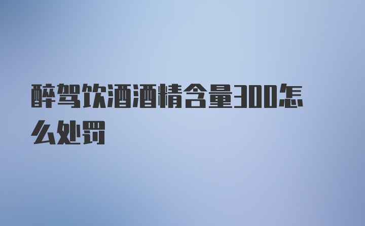 醉驾饮酒酒精含量300怎么处罚