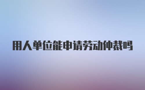 用人单位能申请劳动仲裁吗