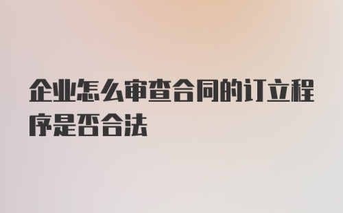 企业怎么审查合同的订立程序是否合法