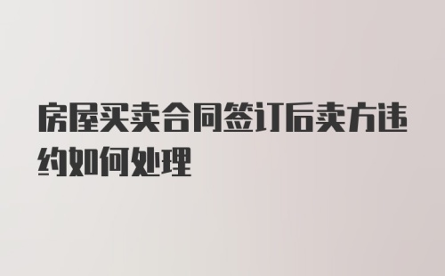 房屋买卖合同签订后卖方违约如何处理