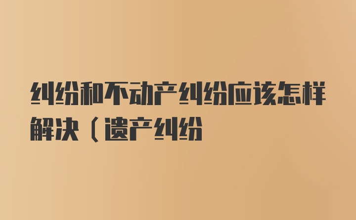 纠纷和不动产纠纷应该怎样解决(遗产纠纷