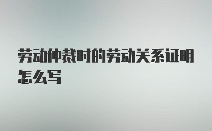 劳动仲裁时的劳动关系证明怎么写