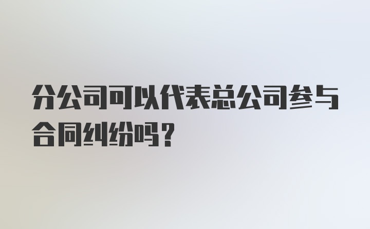 分公司可以代表总公司参与合同纠纷吗？