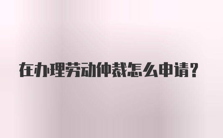 在办理劳动仲裁怎么申请?