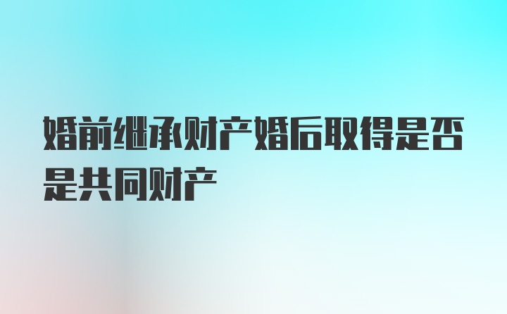 婚前继承财产婚后取得是否是共同财产