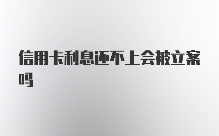 信用卡利息还不上会被立案吗