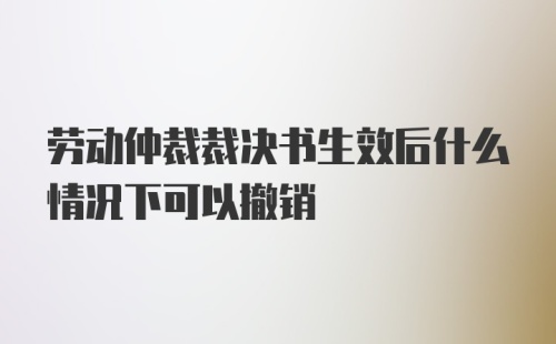 劳动仲裁裁决书生效后什么情况下可以撤销