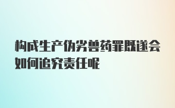 构成生产伪劣兽药罪既遂会如何追究责任呢