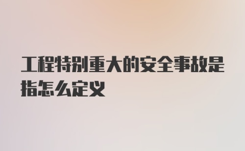 工程特别重大的安全事故是指怎么定义