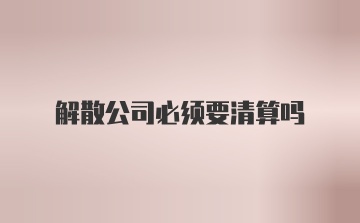 解散公司必须要清算吗