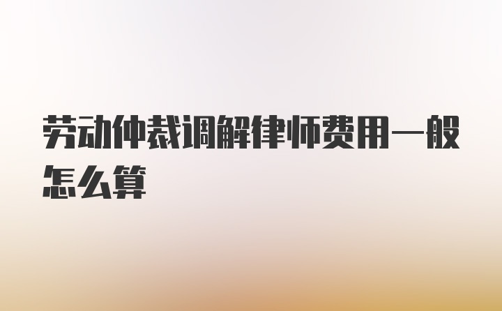 劳动仲裁调解律师费用一般怎么算