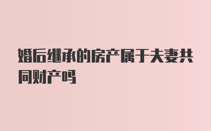 婚后继承的房产属于夫妻共同财产吗