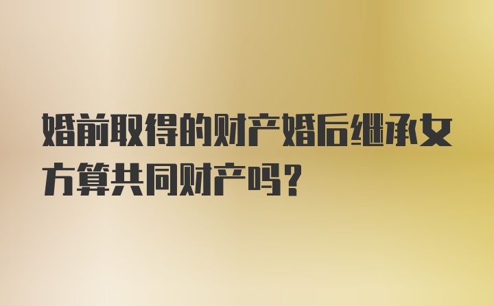 婚前取得的财产婚后继承女方算共同财产吗？