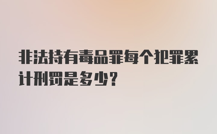 非法持有毒品罪每个犯罪累计刑罚是多少？