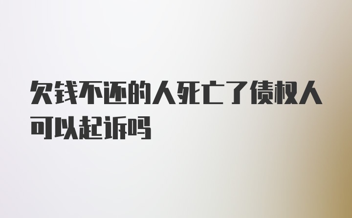 欠钱不还的人死亡了债权人可以起诉吗