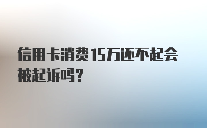 信用卡消费15万还不起会被起诉吗?