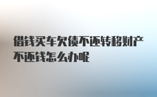 借钱买车欠债不还转移财产不还钱怎么办呢