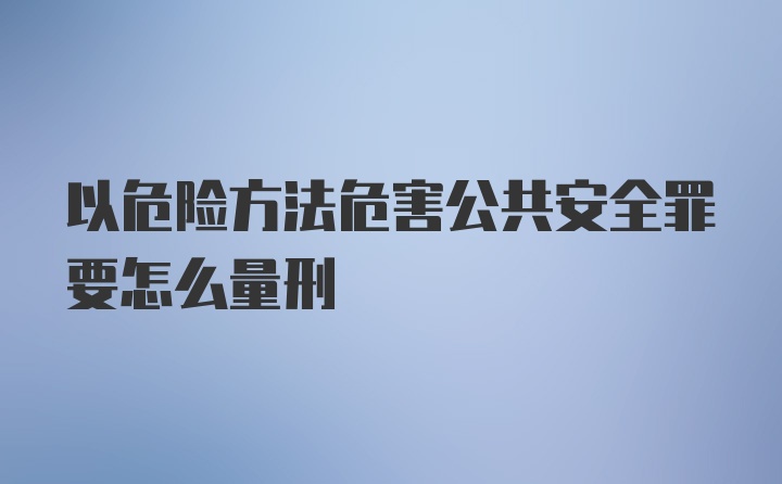 以危险方法危害公共安全罪要怎么量刑