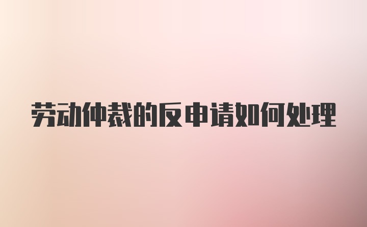 劳动仲裁的反申请如何处理