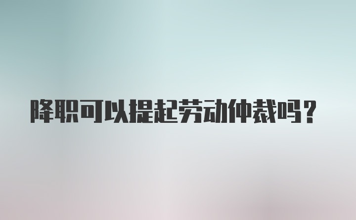 降职可以提起劳动仲裁吗？