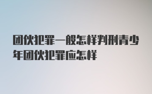 团伙犯罪一般怎样判刑青少年团伙犯罪应怎样