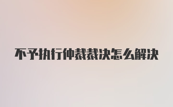 不予执行仲裁裁决怎么解决