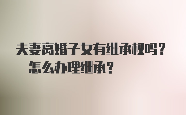 夫妻离婚子女有继承权吗? 怎么办理继承?