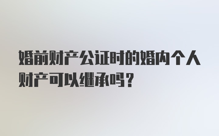 婚前财产公证时的婚内个人财产可以继承吗？