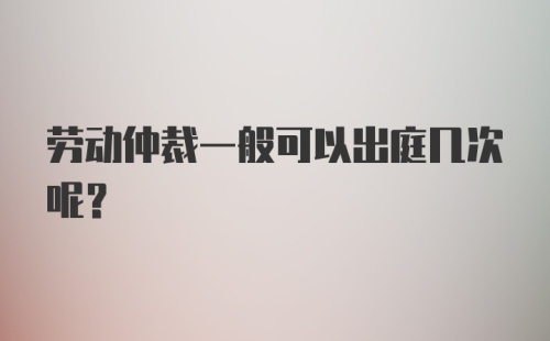 劳动仲裁一般可以出庭几次呢?