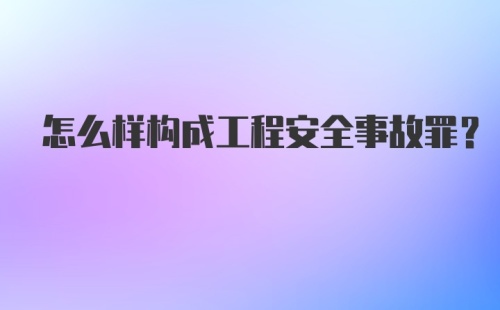 怎么样构成工程安全事故罪?