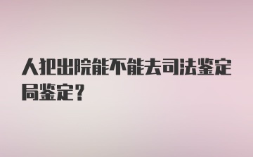 人犯出院能不能去司法鉴定局鉴定？