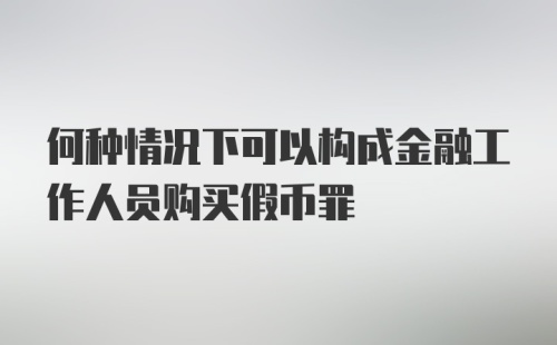 何种情况下可以构成金融工作人员购买假币罪