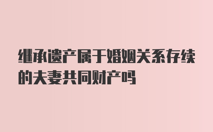 继承遗产属于婚姻关系存续的夫妻共同财产吗