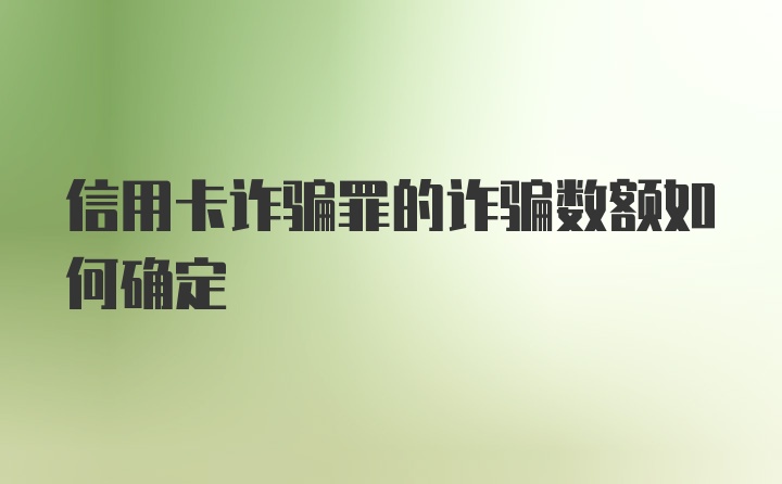 信用卡诈骗罪的诈骗数额如何确定