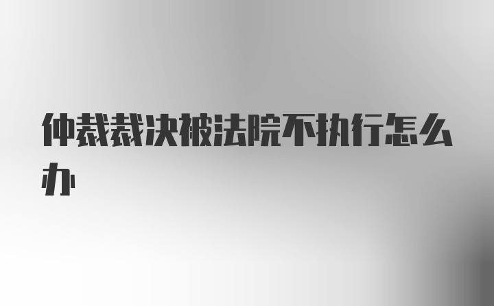 仲裁裁决被法院不执行怎么办