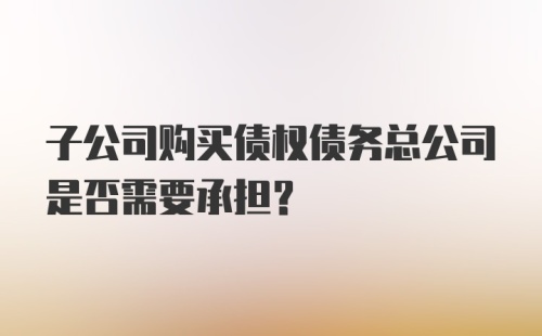 子公司购买债权债务总公司是否需要承担？