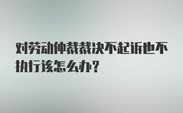 对劳动仲裁裁决不起诉也不执行该怎么办？