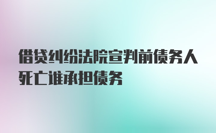 借贷纠纷法院宣判前债务人死亡谁承担债务