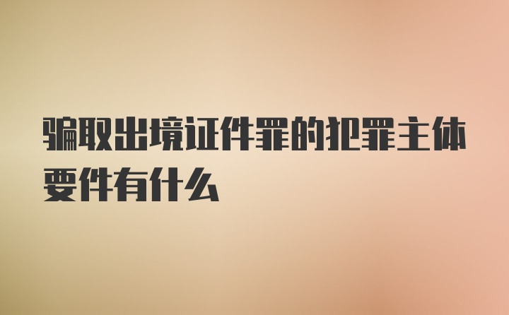 骗取出境证件罪的犯罪主体要件有什么