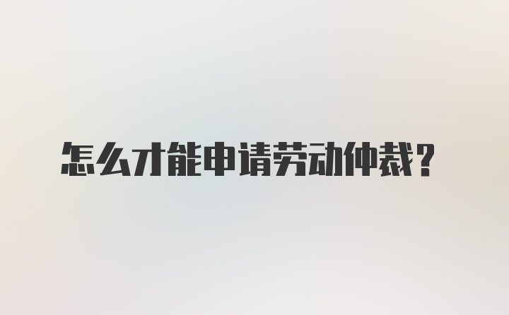 怎么才能申请劳动仲裁？